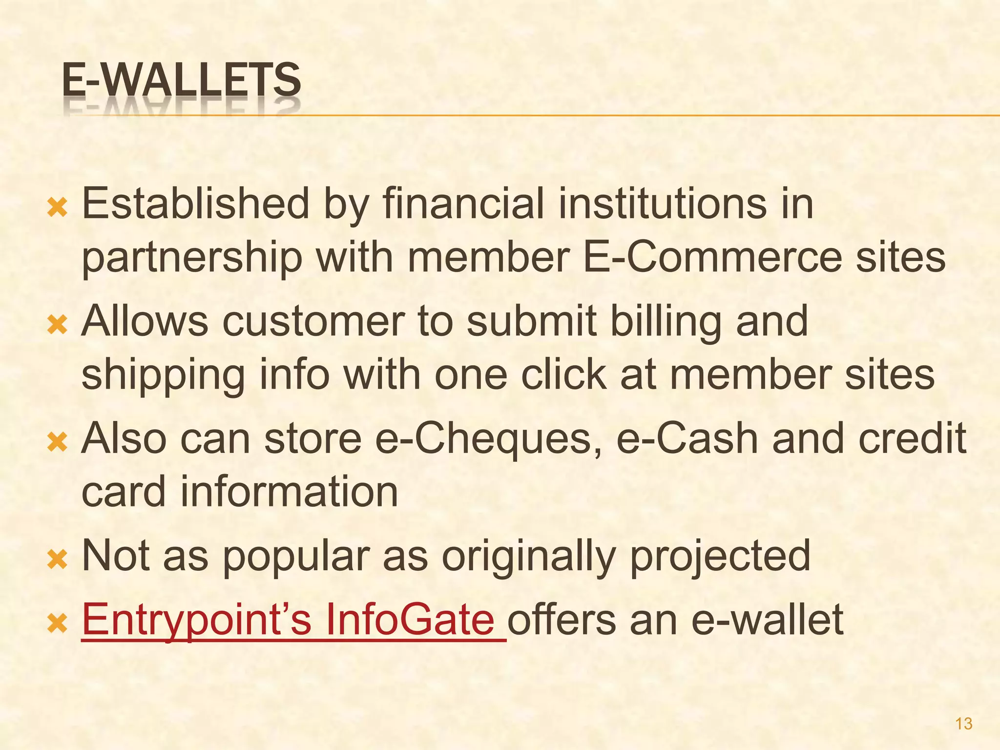 13
E-WALLETS
 Established by financial institutions in
partnership with member E-Commerce sites
 Allows customer to submit billing and
shipping info with one click at member sites
 Also can store e-Cheques, e-Cash and credit
card information
 Not as popular as originally projected
 Entrypoint’s InfoGate offers an e-wallet
 