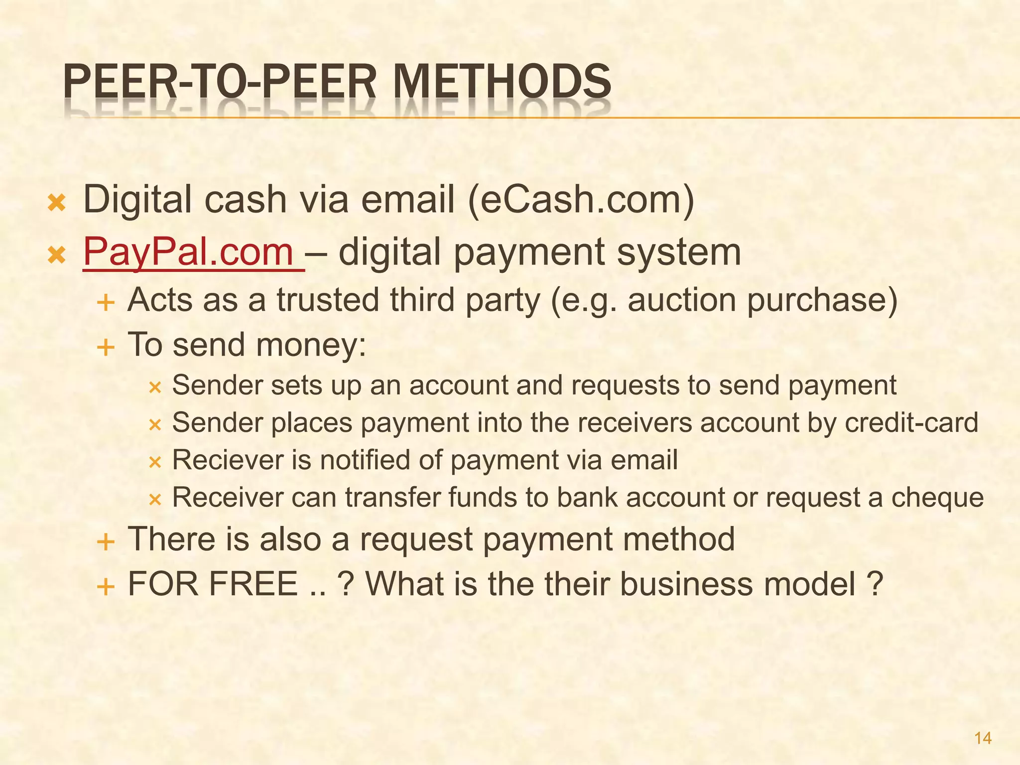 14
PEER-TO-PEER METHODS
 Digital cash via email (eCash.com)
 PayPal.com – digital payment system
 Acts as a trusted third party (e.g. auction purchase)
 To send money:
 Sender sets up an account and requests to send payment
 Sender places payment into the receivers account by credit-card
 Reciever is notified of payment via email
 Receiver can transfer funds to bank account or request a cheque
 There is also a request payment method
 FOR FREE .. ? What is the their business model ?
 