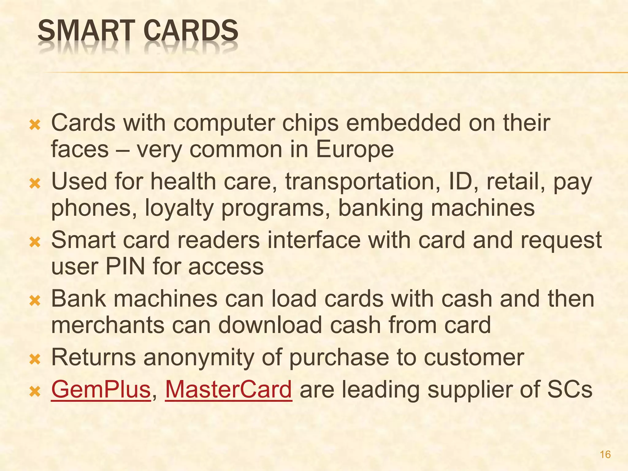 16
SMART CARDS
 Cards with computer chips embedded on their
faces – very common in Europe
 Used for health care, transportation, ID, retail, pay
phones, loyalty programs, banking machines
 Smart card readers interface with card and request
user PIN for access
 Bank machines can load cards with cash and then
merchants can download cash from card
 Returns anonymity of purchase to customer
 GemPlus, MasterCard are leading supplier of SCs
 