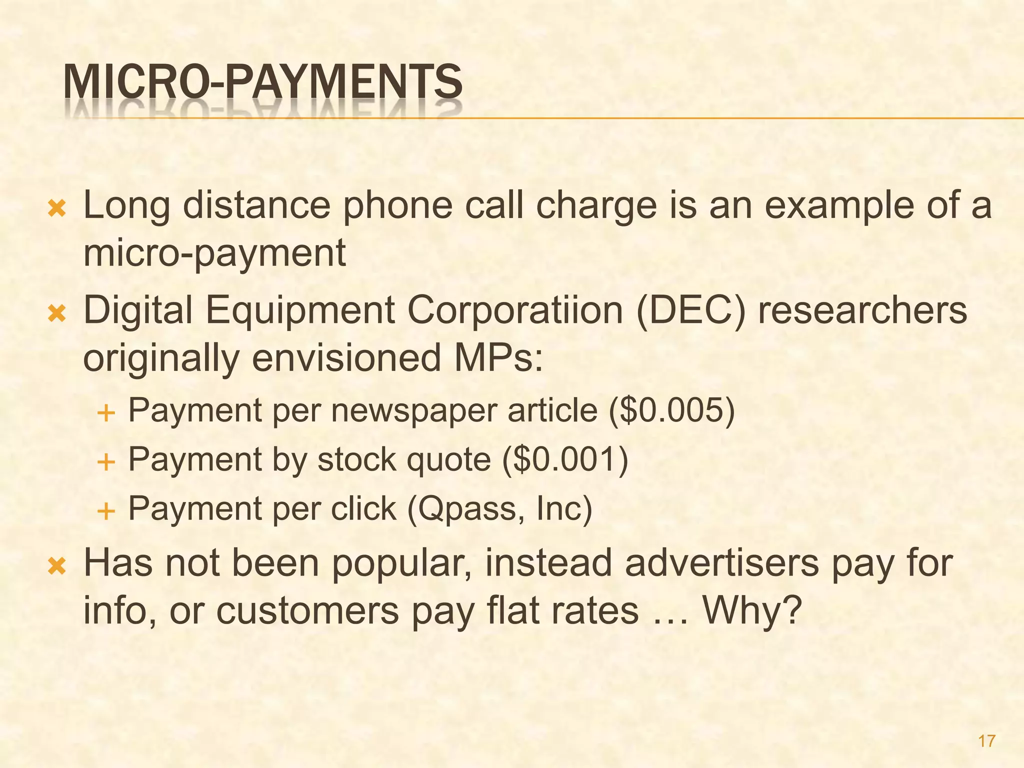 17
MICRO-PAYMENTS
 Long distance phone call charge is an example of a
micro-payment
 Digital Equipment Corporatiion (DEC) researchers
originally envisioned MPs:
 Payment per newspaper article ($0.005)
 Payment by stock quote ($0.001)
 Payment per click (Qpass, Inc)
 Has not been popular, instead advertisers pay for
info, or customers pay flat rates … Why?
 