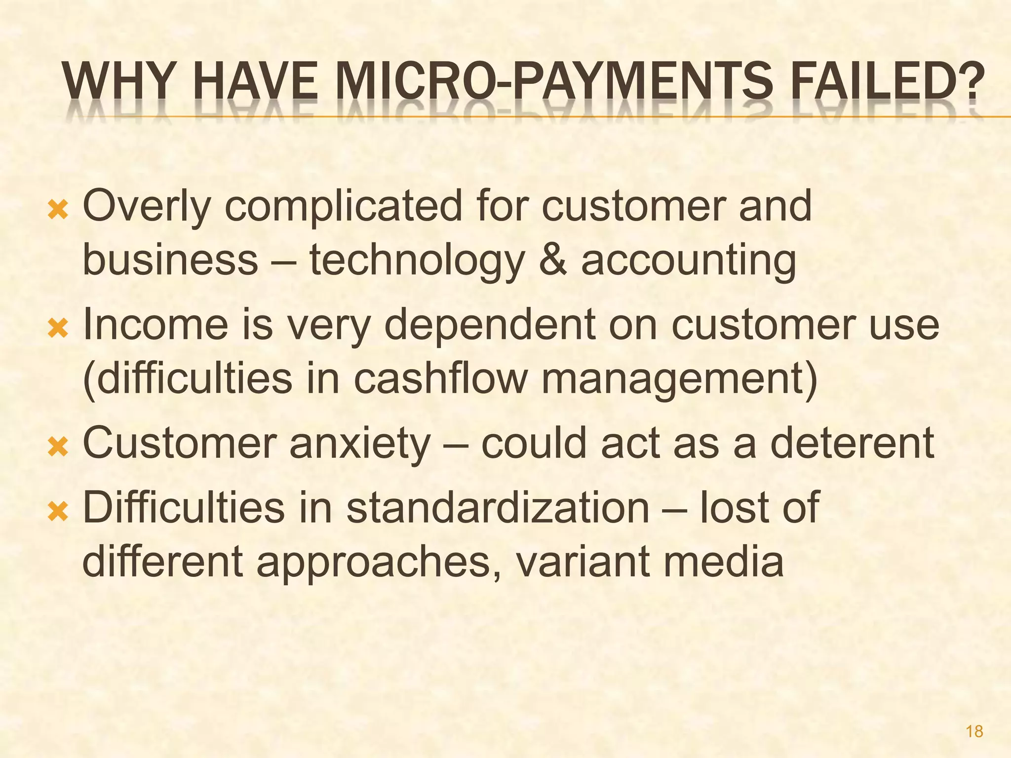 18
WHY HAVE MICRO-PAYMENTS FAILED?
 Overly complicated for customer and
business – technology & accounting
 Income is very dependent on customer use
(difficulties in cashflow management)
 Customer anxiety – could act as a deterent
 Difficulties in standardization – lost of
different approaches, variant media
 