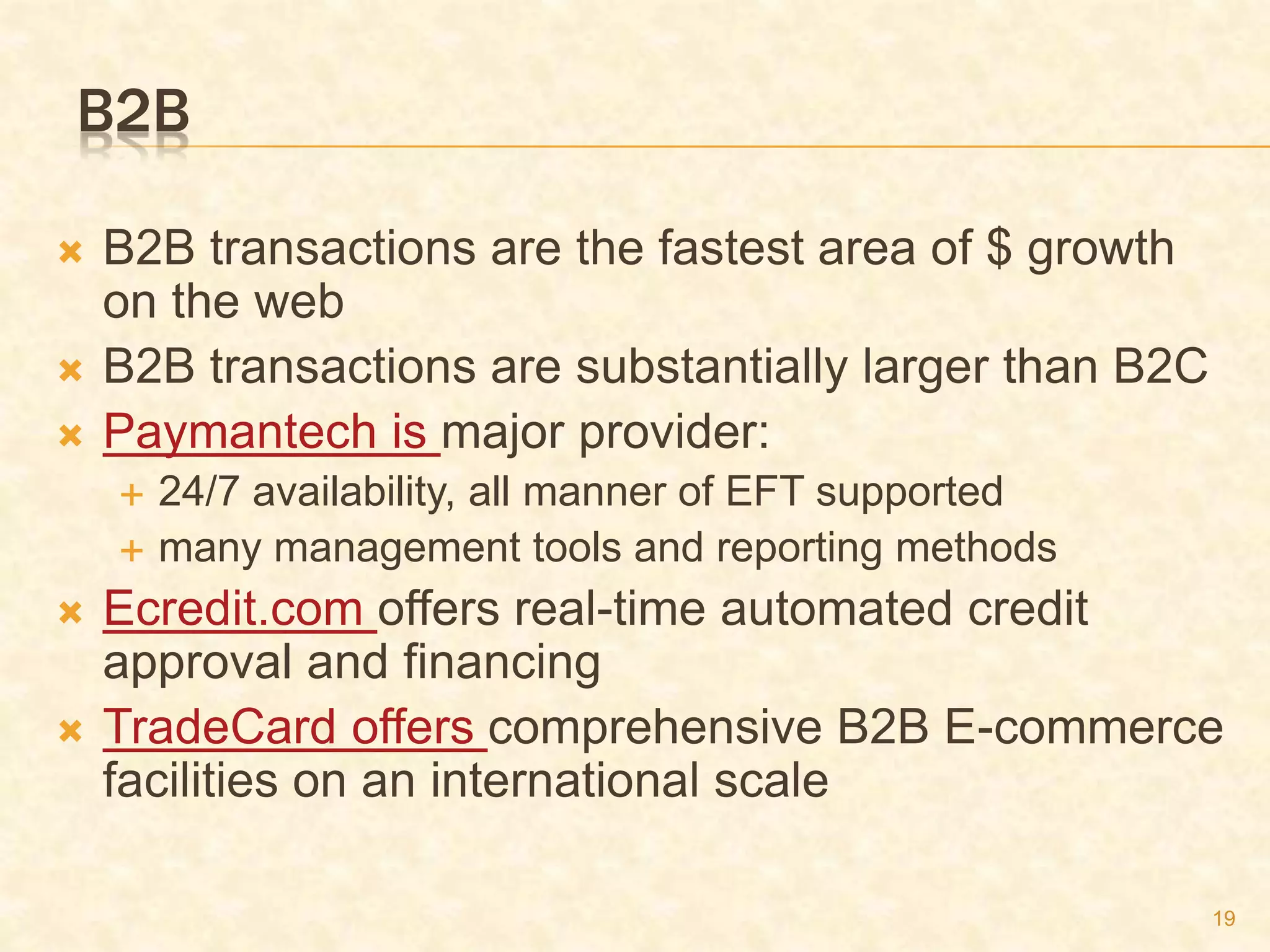 19
B2B
 B2B transactions are the fastest area of $ growth
on the web
 B2B transactions are substantially larger than B2C
 Paymantech is major provider:
 24/7 availability, all manner of EFT supported
 many management tools and reporting methods
 Ecredit.com offers real-time automated credit
approval and financing
 TradeCard offers comprehensive B2B E-commerce
facilities on an international scale
 