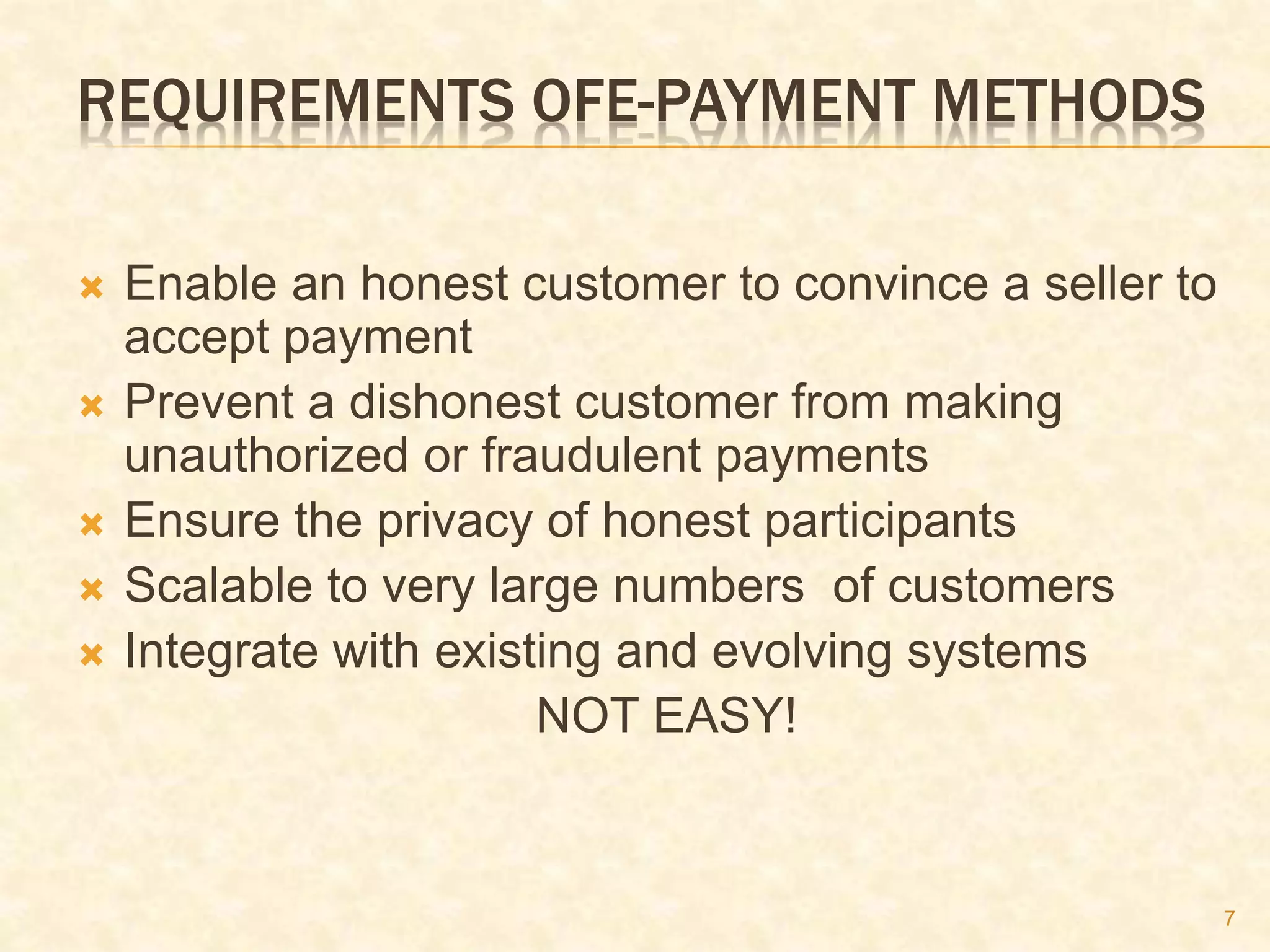 7
REQUIREMENTS OFE-PAYMENT METHODS
 Enable an honest customer to convince a seller to
accept payment
 Prevent a dishonest customer from making
unauthorized or fraudulent payments
 Ensure the privacy of honest participants
 Scalable to very large numbers of customers
 Integrate with existing and evolving systems
NOT EASY!
 
