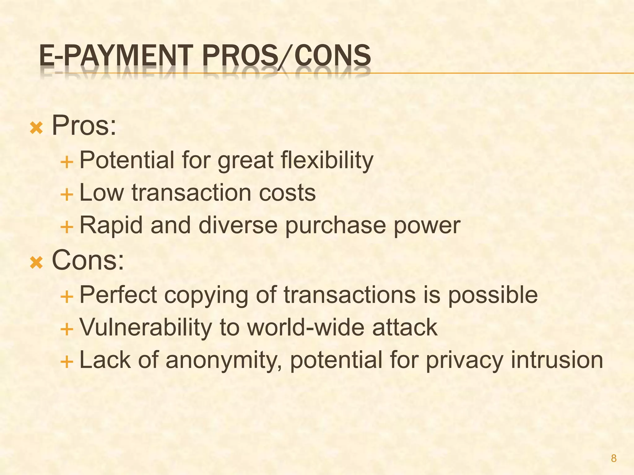 8
E-PAYMENT PROS/CONS
 Pros:
 Potential for great flexibility
 Low transaction costs
 Rapid and diverse purchase power
 Cons:
 Perfect copying of transactions is possible
 Vulnerability to world-wide attack
 Lack of anonymity, potential for privacy intrusion
 