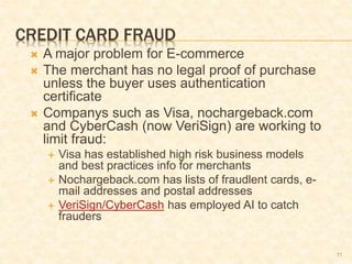11
CREDIT CARD FRAUD
 A major problem for E-commerce
 The merchant has no legal proof of purchase
unless the buyer uses authentication
certificate
 Companys such as Visa, nochargeback.com
and CyberCash (now VeriSign) are working to
limit fraud:
 Visa has established high risk business models
and best practices info for merchants
 Nochargeback.com has lists of fraudlent cards, e-
mail addresses and postal addresses
 VeriSign/CyberCash has employed AI to catch
frauders
 