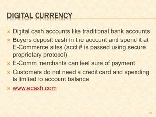 12
DIGITAL CURRENCY
 Digital cash accounts like traditional bank accounts
 Buyers deposit cash in the account and spend it at
E-Commerce sites (acct # is passed using secure
proprietary protocol)
 E-Comm merchants can feel sure of payment
 Customers do not need a credit card and spending
is limited to account balance
 www.ecash.com
 