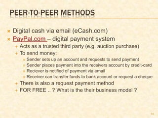 14
PEER-TO-PEER METHODS
 Digital cash via email (eCash.com)
 PayPal.com – digital payment system
 Acts as a trusted third party (e.g. auction purchase)
 To send money:
 Sender sets up an account and requests to send payment
 Sender places payment into the receivers account by credit-card
 Reciever is notified of payment via email
 Receiver can transfer funds to bank account or request a cheque
 There is also a request payment method
 FOR FREE .. ? What is the their business model ?
 