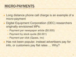 17
MICRO-PAYMENTS
 Long distance phone call charge is an example of a
micro-payment
 Digital Equipment Corporatiion (DEC) researchers
originally envisioned MPs:
 Payment per newspaper article ($0.005)
 Payment by stock quote ($0.001)
 Payment per click (Qpass, Inc)
 Has not been popular, instead advertisers pay for
info, or customers pay flat rates … Why?
 