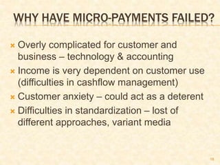 18
WHY HAVE MICRO-PAYMENTS FAILED?
 Overly complicated for customer and
business – technology & accounting
 Income is very dependent on customer use
(difficulties in cashflow management)
 Customer anxiety – could act as a deterent
 Difficulties in standardization – lost of
different approaches, variant media
 