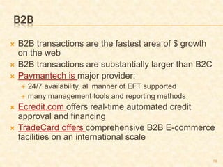 19
B2B
 B2B transactions are the fastest area of $ growth
on the web
 B2B transactions are substantially larger than B2C
 Paymantech is major provider:
 24/7 availability, all manner of EFT supported
 many management tools and reporting methods
 Ecredit.com offers real-time automated credit
approval and financing
 TradeCard offers comprehensive B2B E-commerce
facilities on an international scale
 