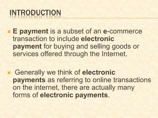 INTRODUCTION
 E payment is a subset of an e-commerce
transaction to include electronic
payment for buying and selling goods or
services offered through the Internet.
 Generally we think of electronic
payments as referring to online transactions
on the internet, there are actually many
forms of electronic payments.
 