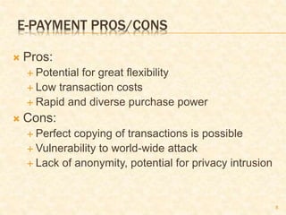 8
E-PAYMENT PROS/CONS
 Pros:
 Potential for great flexibility
 Low transaction costs
 Rapid and diverse purchase power
 Cons:
 Perfect copying of transactions is possible
 Vulnerability to world-wide attack
 Lack of anonymity, potential for privacy intrusion
 