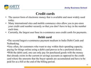 Amity Business School
17
• The easiest form of electronic money that is available and most widely used
today.
• Many international sites and mobile commerce sites allow you to pre-store
your credit card number securely so that you don’t have to key in the number
each time.
• Currently, the largest user base in e-commerce uses credit cards for payments.
Debit card
•The second largest e-commerce payment medium in India Debit Cards and
Netbanking.
•Very often, for customers who want to stay within their spending capacity,
paying for things online using a debit card proves to be a preferred choice.
•With the debit card, one can only pay for purchased goods with the money
that already exists in the current or savings accounts as opposed to the credit
card where the amounts that the buyer spends are accumulated and have to be
paid for as a bill at the end of the billing period.
Credit cards
 