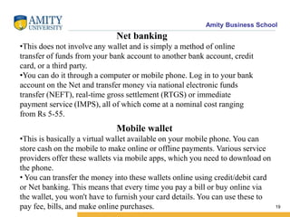 Amity Business School
19
Net banking
•This does not involve any wallet and is simply a method of online
transfer of funds from your bank account to another bank account, credit
card, or a third party.
•You can do it through a computer or mobile phone. Log in to your bank
account on the Net and transfer money via national electronic funds
transfer (NEFT), real-time gross settlement (RTGS) or immediate
payment service (IMPS), all of which come at a nominal cost ranging
from Rs 5-55.
Mobile wallet
•This is basically a virtual wallet available on your mobile phone. You can
store cash on the mobile to make online or offline payments. Various service
providers offer these wallets via mobile apps, which you need to download on
the phone.
• You can transfer the money into these wallets online using credit/debit card
or Net banking. This means that every time you pay a bill or buy online via
the wallet, you won't have to furnish your card details. You can use these to
pay fee, bills, and make online purchases.
 