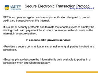 Amity Business School
SET is an open encryption and security specification designed to protect
credit card transactions on the Internet.
It is a set of security protocols and formats that enables users to employ the
existing credit card payment infrastructure on an open network, such as the
Internet, in a secure fashion.
In essence, SET provides services:
• Provides a secure communications channel among all parties involved in a
transaction.
• Ensures privacy because the information is only available to parties in a
transaction when and where necessary.
Secure Electronic Transaction Protocol
 