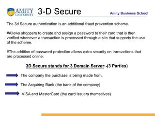 Amity Business School3-D Secure
The 3d Secure authentication is an additional fraud prevention scheme.
#Allows shoppers to create and assign a password to their card that is then
verified whenever a transaction is processed through a site that supports the use
of the scheme.
#The addition of password protection allows extra security on transactions that
are processed online.
3D Secure stands for 3 Domain Server:-(3 Parties)
The company the purchase is being made from.
The Acquiring Bank (the bank of the company)
VISA and MasterCard (the card issuers themselves)
 