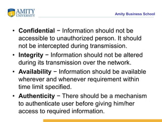 Amity Business School
• Confidential − Information should not be
accessible to unauthorized person. It should
not be intercepted during transmission.
• Integrity − Information should not be altered
during its transmission over the network.
• Availability − Information should be available
wherever and whenever requirement within
time limit specified.
• Authenticity − There should be a mechanism
to authenticate user before giving him/her
access to required information.
 