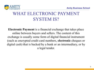 Amity Business School
WHAT ELECTRONIC PAYMENT
SYSTEM IS?
Electronic Payment is a financial exchange that takes place
online between buyers and sellers. The content of this
exchange is usually some form of digital financial instrument
(such as encrypted credit card numbers, electronic cheques or
digital cash) that is backed by a bank or an intermediary, or by
a legal tender.
3
 