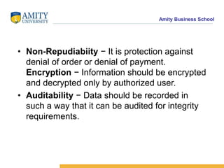Amity Business School
• Non-Repudiabiity − It is protection against
denial of order or denial of payment.
Encryption − Information should be encrypted
and decrypted only by authorized user.
• Auditability − Data should be recorded in
such a way that it can be audited for integrity
requirements.
 