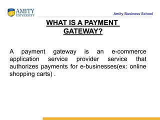 Amity Business School
WHAT IS A PAYMENT
GATEWAY?
A payment gateway is an e-commerce
application service provider service that
authorizes payments for e-businesses(ex: online
shopping carts) .
 