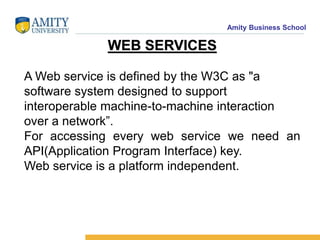 Amity Business School
WEB SERVICES
A Web service is defined by the W3C as "a
software system designed to support
interoperable machine-to-machine interaction
over a network”.
For accessing every web service we need an
API(Application Program Interface) key.
Web service is a platform independent.
 
