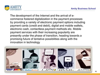 Amity Business School
46
The development of the Internet and the arrival of e-
commerce fostered digitalization in the payment processes
by providing a variety of electronic payment options including
payment cards (credit and debit), digital and mobile wallets,
electronic cash, contactless payment methods etc. Mobile
payment services with their increasing popularity are
presently under the phase of transition, heading towards a
promising future of tentative possibilities along with the
innovation in technology
 