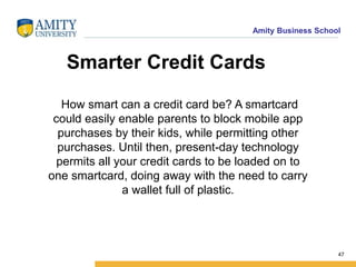 Amity Business School
Smarter Credit Cards
How smart can a credit card be? A smartcard
could easily enable parents to block mobile app
purchases by their kids, while permitting other
purchases. Until then, present-day technology
permits all your credit cards to be loaded on to
one smartcard, doing away with the need to carry
a wallet full of plastic.
47
 