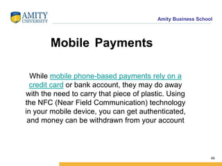 Amity Business School
Mobile Payments
While mobile phone-based payments rely on a
credit card or bank account, they may do away
with the need to carry that piece of plastic. Using
the NFC (Near Field Communication) technology
in your mobile device, you can get authenticated,
and money can be withdrawn from your account
49
 