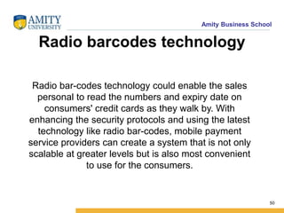 Amity Business School
Radio barcodes technology
Radio bar-codes technology could enable the sales
personal to read the numbers and expiry date on
consumers' credit cards as they walk by. With
enhancing the security protocols and using the latest
technology like radio bar-codes, mobile payment
service providers can create a system that is not only
scalable at greater levels but is also most convenient
to use for the consumers.
50
 