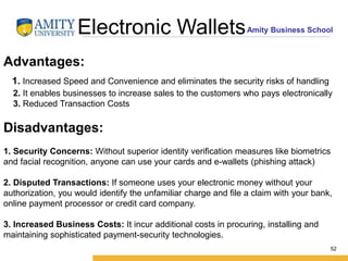 Amity Business SchoolElectronic Wallets
52
Advantages:
1. Increased Speed and Convenience and eliminates the security risks of handling
2. It enables businesses to increase sales to the customers who pays electronically
3. Reduced Transaction Costs
Disadvantages:
1. Security Concerns: Without superior identity verification measures like biometrics
and facial recognition, anyone can use your cards and e-wallets (phishing attack)
2. Disputed Transactions: If someone uses your electronic money without your
authorization, you would identify the unfamiliar charge and file a claim with your bank,
online payment processor or credit card company.
3. Increased Business Costs: It incur additional costs in procuring, installing and
maintaining sophisticated payment-security technologies.
 