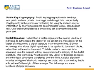 Amity Business School
58
Digital Signature: Rather than a written signature that can be used by an
individual to authenticate the identity of the sender of a message or of the
signer of a document; a digital signature is an electronic one. E-check
technology also allows digital signatures to be applied to document blocks,
rather than to the entire document. This lets part of a document to be
separated from the original, without compromising the integrity of the digital
signature. This technology would also be very useful for business contracts
and other legal documents transferred over the Web. A digital signature
includes any type of electronic message encrypted with a private key that is
able to identify the origin of the message. The followings are some
functions of digital signature.
Public Key Cryptography: Public key cryptography uses two keys ,
one public and one private , to encrypt and decrypt data, respectively.
Cryptography is the process of protecting the integrity and accuracy of
information by encrypting data into an unreadable format, called cipher
text. Only those who possess a private key can decrypt the data into
plain text.
 