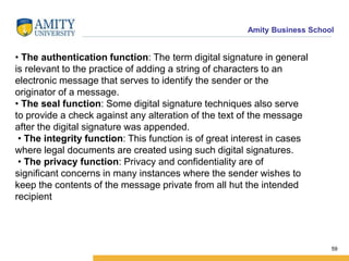 Amity Business School
• The authentication function: The term digital signature in general
is relevant to the practice of adding a string of characters to an
electronic message that serves to identify the sender or the
originator of a message.
• The seal function: Some digital signature techniques also serve
to provide a check against any alteration of the text of the message
after the digital signature was appended.
• The integrity function: This function is of great interest in cases
where legal documents are created using such digital signatures.
• The privacy function: Privacy and confidentiality are of
significant concerns in many instances where the sender wishes to
keep the contents of the message private from all hut the intended
recipient
59
 