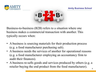 Amity Business School
6
Business-to-business (B2B) refers to a situation where one
business makes a commercial transaction with another. This
typically occurs when:
• A business is sourcing materials for their production process
(e.g. a food manufacturer purchasing salt).
• A business needs the services of another for operational reasons
(e.g. a food manufacturer employing an accountancy firm to
audit their finances).
• A business re-sells goods and services produced by others (e.g. a
retailer buying the end product from the food manufacturer).
 