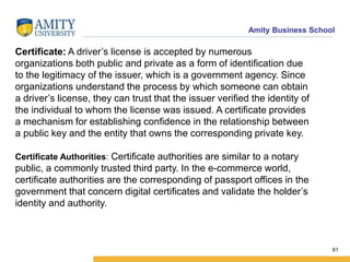 Amity Business School
Certificate: A driver’s license is accepted by numerous
organizations both public and private as a form of identification due
to the legitimacy of the issuer, which is a government agency. Since
organizations understand the process by which someone can obtain
a driver’s license, they can trust that the issuer verified the identity of
the individual to whom the license was issued. A certificate provides
a mechanism for establishing confidence in the relationship between
a public key and the entity that owns the corresponding private key.
61
Certificate Authorities: Certificate authorities are similar to a notary
public, a commonly trusted third party. In the e-commerce world,
certificate authorities are the corresponding of passport offices in the
government that concern digital certificates and validate the holder’s
identity and authority.
 