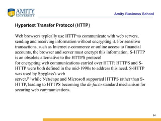 Amity Business School
Hypertext Transfer Protocol (HTTP)
Web browsers typically use HTTP to communicate with web servers,
sending and receiving information without encrypting it. For sensitive
transactions, such as Internet e-commerce or online access to financial
accounts, the browser and server must encrypt this information. S-HTTP
is an obsolete alternative to the HTTPS protocol
for encrypting web communications carried over HTTP. HTTPS and S-
HTTP were both defined in the mid-1990s to address this need. S-HTTP
was used by Spyglass's web
server,[1] while Netscape and Microsoft supported HTTPS rather than S-
HTTP, leading to HTTPS becoming the de-facto standard mechanism for
securing web communications.
64
 