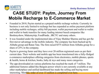 Amity Business School
CASE STUDY: Paytm, Journey From
Mobile Recharge to E-Commerce Market
• Founded in 2010, Paytm started as a prepaid mobile recharge website. Currently its
business is not only limited to recharge but has expanded as online payment platform
including mobile recharges, utility bill payment, wallet payment and wallet to wallet
and wallet to bank transfers for many leading internet based companies like
Bookmyshow, Makemytrip, FoodPanda , IRCTC and many others.
• It was founded under the implemented idea of Vijay Shekhar Sharma and has got the
first mover advantage in the mobile industry. The company has been backed up by
Alibaba group and Ratan Tata. The firm raised $575 million from Alibaba group for a
share of 25% in the company.
• Paytm is growing faster and they have over 20 million registered users as per their
current data. Their website and mobile app has been transformed into a fully-fledged
e-commerce marketplace offering categories from electronics, mobile phones, sports
& health, home & kitchen, books, baby & toys and many more categories.
• The app downloaded on various platforms has touched the mark of 7 million. The
additional features added like Bargain power which is not currently available at any
other marketplace and unified dashboard has made the selling and buying more
interesting. Monthly order of over 15 million is completed over here.
 