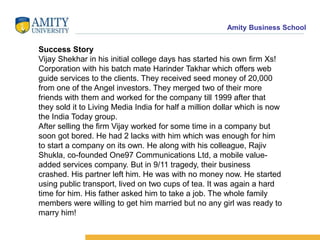 Amity Business School
Success Story
Vijay Shekhar in his initial college days has started his own firm Xs!
Corporation with his batch mate Harinder Takhar which offers web
guide services to the clients. They received seed money of 20,000
from one of the Angel investors. They merged two of their more
friends with them and worked for the company till 1999 after that
they sold it to Living Media India for half a million dollar which is now
the India Today group.
After selling the firm Vijay worked for some time in a company but
soon got bored. He had 2 lacks with him which was enough for him
to start a company on its own. He along with his colleague, Rajiv
Shukla, co-founded One97 Communications Ltd, a mobile value-
added services company. But in 9/11 tragedy, their business
crashed. His partner left him. He was with no money now. He started
using public transport, lived on two cups of tea. It was again a hard
time for him. His father asked him to take a job. The whole family
members were willing to get him married but no any girl was ready to
marry him!
 