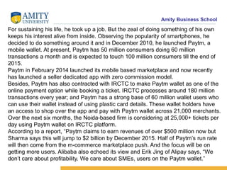 Amity Business School
For sustaining his life, he took up a job. But the zeal of doing something of his own
keeps his interest alive from inside. Observing the popularity of smartphones, he
decided to do something around it and in December 2010, he launched Paytm, a
mobile wallet. At present, Paytm has 50 million consumers doing 60 million
transactions a month and is expected to touch 100 million consumers till the end of
2015.
Paytm in February 2014 launched its mobile based marketplace and now recently
has launched a seller dedicated app with zero commission model.
Besides, Paytm has also contracted with IRCTC to make Paytm wallet as one of the
online payment option while booking a ticket. IRCTC processes around 180 million
transactions every year; and Paytm has a strong base of 60 million wallet users who
can use their wallet instead of using plastic card details. These wallet holders have
an access to shop over the app and pay with Paytm wallet across 21,000 merchants.
Over the next six months, the Noida-based firm is considering at 25,000+ tickets per
day using Paytm wallet on IRCTC platform.
According to a report, “Paytm claims to earn revenues of over $500 million now but
Sharma says this will jump to $2 billion by December 2015. Half of Paytm’s run rate
will then come from the m-commerce marketplace push. And the focus will be on
getting more users. Alibaba also echoed its view and Erik Jing of Alipay says, “We
don’t care about profitability. We care about SMEs, users on the Paytm wallet.”
 