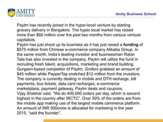 Amity Business School
Paytm has recently joined in the hyper-local venture by starting
grocery delivery in Bangalore. The hyper local market has raised
more than $60 million over the past two months from various venture
capitalists.
Paytm has just shoot up its business as it has just raised a funding of
$575 million from Chinese e-commerce company Alibaba Group. In
the same month, India’s leading investor and businessman Ratan
Tata has also invested in the company. Paytm will utilize the fund in
recruiting fresh talent, acquisitions, marketing and brand building.
Gurgaon-based competitor of Paytm, Grofers grabbed an amount of
$45 million while PepperTap snatched $12 million from the investors.
The company is currently dealing in mobile and DTH recharge, bill
payments, bus tickets, data card recharges, e-commerce
marketplace, payment gateway, Paytm deals and coupons.
Vijay Shekhar said, “We do 400,000 orders per day, which is second
highest in the country after IRCTC”. Over 50% of the orders are from
the mobile app making use of the largest mobile commerce platform.
An amount of INR 500crore is allocated for marketing in the year
2015, “said the founder”.
 