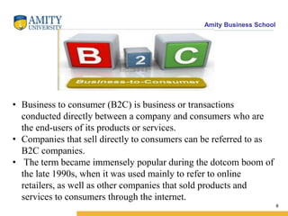 Amity Business School
8
• Business to consumer (B2C) is business or transactions
conducted directly between a company and consumers who are
the end-users of its products or services.
• Companies that sell directly to consumers can be referred to as
B2C companies.
• The term became immensely popular during the dotcom boom of
the late 1990s, when it was used mainly to refer to online
retailers, as well as other companies that sold products and
services to consumers through the internet.
 