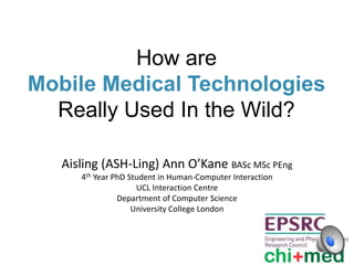 How are
Mobile Medical Technologies
Really Used In the Wild?
Aisling (ASH-Ling) Ann O’Kane BASc MSc PEng
4th Year PhD Student in Human-Computer Interaction
UCL Interaction Centre
Department of Computer Science
University College London
 