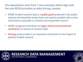 The expectations arise from 7 core principles which align with
the core RCUK principles on data sharing, namely:
• EPSRC-funded research data is a public good produced in the public
interest and should be made freely and openly available with as few
restrictions as possible in a timely and responsible manner.
• EPSRC recognises that there are legal, ethical and commercial
constraints on release of research data
• Sharing research data is an important contributor to the impact of
publicly funded research.
 