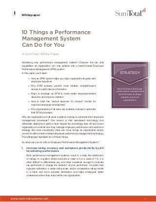 www.sumtotalsystems.com 1
Whitepaper
Whitepaper
10 Things a Performance
Management System
Can Do for You
A SumTotal White Paper
Wondering why performance management matters? Discover the ten vital
capabilities an organization can only achieve with a best-of-breed Employee
Performance Management (EPM) system.
In this paper, you’ll learn:
• How an EPM system helps you align organizational goals with
employee objectives
• Why EPM systems provide more reliable, straightforward
access to performance information
• Ways to leverage an EPM to make better employee-related
decisions and improve retention
• How to beat the “annual because it’s manual” mantra for
improved employee development
• Why organizations of all sizes are suddenly rushing to automate
their EPM processes
Why are organizations of all sizes suddenly rushing to automate their employee
management processes? One reason is that web-based technology and
affordable deployment options have helped this technology take off and driven
organizations to rethink how they manage employee performance and workforce
strategy. But more importantly, there are many things an organization simply
cannot do without best-of-breed employee performance management technology.
This whitepaper highlights ten of those things.
So what can you do with an Employee Performance Management System?
1. Increase rating accuracy and workplace productivity by dif-
ferentiating performance
Most performance management systems result in a fairly flat distribution
of ratings. In a system where everyone is rated a 4 on a scale of 1-5, it is
often difficult to differentiate pay and other incentives enough to motivate
top performers or change the behavior of poor performers. A system that
supports calibration, a wider rating scale, and/or comparative rating results
in a fairer and more accurate distribution and helps employees better
understand where they stand within the organization.
STRATEGY
Best-of-breed employee
performance management
systems have strategic
impacts across an
organization.
 