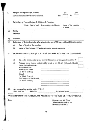 8. Are you willing to accept Scheme 
Certificate in lieu of withdrawal benefits. 
(a) 
D 
Yes D 
,(b) 
No 9. Particulars ofFamiiy (Spouse & Children & Nominee) 
Name Date of birth Relationship with Member Name of the guardian 
of minor 
(a) Family 
members 
(b) Nominee 
10. In the case of death of member after attaining the age of 58 years without filling the claim: 
a) Date of death of the member 
b) Name of the Claimant (s)/ and relationship with the members 
11. MODE OF REMITTANCE [PUT S TIC IN THE BOX AGAINST THE ONE OPTED] 
a) 
By postal money order at my cost to the address given against item No. 7 
D c) Account payee cheque sent direct for credit to my SB Ale (Scheduled Bank)D 
Under Intimation to me. 
S.B.Account No. 
Name of the Bank 
(In Block Letters) 
Branch 
(In Block Letters) 
Full address of the Branch 
(In Block Letters) 
12. Are you -avaningp-ensioiflmder"EPS-95? 
If so, indicate: PPO No. By whom issued _ 
CERTIFIED THAT THE PARTICULARS ARE TRUE TO THE BEST OF MY KNOWLEDGE 
Date _ Signature or left Hand 
Thumblmpression of the 
Member/claimanti s) 
98 
 
