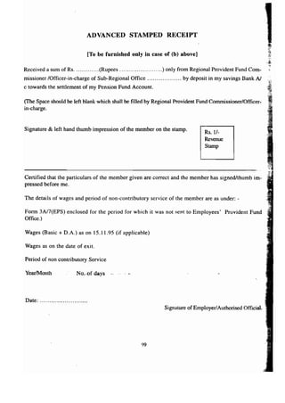 ADVANCED STAMPED RECEIPT 
[To be furnished only in case of (b) above] 
Received a sum of Rs (Rupees ) only from Regional Provident Fund Com-missioner 
/Officer-in-charge of Sub-Regional Office by deposit in my savings Bank N 
c towards the settlement of my Pension Fund Account. 
(The Space should be left blank which shall be filled by Regional Provident Fund Commissioner/Officer-in- 
charge. 
Signature & left hand thumb impression of the member on the stamp. Rs.1/- 
Revenue 
Stamp 
Certified that the particulars of the member given are correct and the member has signed/thumb im-pressed 
before me. 
The details of wages and period of non-contributory service of the member are as under: - 
Form 3AI7(EPS) enclosed for the period for which it was not sent to Employees' Provident Fund 
Office.) 
Wages (Basic + D.A.) as on 15.11.95 (if applicable) 
Wages as on the date of exit. 
Period of non contributory Service 
YearIMonth No-of-days 
Date: . 
Signature of Employer/Authorised Official. 
99 
 