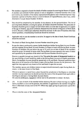 11. The member is required to furnish the details of his/her nominee for receiving the Return of Capital. 
A member can nominate his/her spouse or sons or daughters. A married member who is not 
survived by any member of his family (spouse/sons/daughters) and a bachelor/spinster may 
nominate a person of his/her choice to receive Return of Capital/Pension, due if any, under 
Altemati ve 3 as per Serial Number 10 above. 
12. This should be completed by the member. In his absence, by the spouse/Children. The list of 
surviving family Member, covering his spouse, all children should be furnished. The particulars of 
Guardian should be given in respect of each minor child, as on the date of application. In support 
of the age of children, age proof certificate obtained from the School or Registrar of Birth-death 
or E.S.I. Record, or Municipal authorities should be enclosed. In the case of Guardian other than 
natural guardian, a Guardianship Certificate should be enclosed. 
13. Applicable only in case the member is not alive. In support to the date of death, Death Certificate 
should be enclosed. 
14. The details of Bank Saving Bank Account Number should be given. 
In case the claim is preferred by spouse, he/she should give hislher Saving Bank Account Number 
and also separate Saving Bank Account Numbers. In respect of each child Saving Bank Account 
Numbers of children who are below the age of 25 years (as on date of death of the member) 
should be given. On behalf of minor child, Saving Bank Account opened in the name of minor 
and operated by the guardian of the minor and Account Number should be given. 
Pension is payable through any branch of the *(to print the name of designated bank(s) on 
the specified day of each month by credit to the Saving Bank Account of eligible pensioners. 
Hence, Saving Bank Account should be opened only in the said Bank. Necessary guidelines have 
been given to all branches of the Bank to open a Saving Bank Account for the pensioners. The 
applicant may approach any branch of the said bank to open the account. 
The member, spouse and children (minor or major) should necessarily open Saving Bank Ac-counts 
in the same branch of the Bank. 
Whenever pension is opted from a place beyond the jurisdiction of the Region in which the 
member was last employed, he should ascertain the name of the designated bank applicable in 
that Region and open a Saving Bank Account therein. 
On sanction.of.Penaion, iruimation will be sent to the pensioner to contact the bank. 
14 (A) In case of death of the member before attaining 58 years without leaving any eligible 
family members to received the pension, the nominee as appointed by the member through the 
Form 2 (Revised) already sent to the P.P. Office may apply giving his particulars against this 
column. 
* Please write the name of the designated Bank(s). 
103 
' 
 