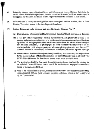 15 In case the member was working in different establishments and obtained Scheme Certificate, the 
details should be furnished against this column. In case, no Scheme Certificate was received or 
not applied for the same, the details of past employment may be indicated in this column. 
16. If the applicant is already receiving pension under Employees' Pension Scheme, 1995 or claim 
Pension, The details should be furnished against the column. 
17. List of documents to be enclosed and specifiedunder Column No. 17: 
(a) Descriptive role of pensioner and his/her specimen Signatureffhumb impression in duplicate. 
(b) 3 pass-port size photographs (if claimed by the member Joint photo with spouse). If the 
pension is claimed by member, there is no need to send photograph of the children. If claimed 
by widow, the photograph should be sent for widow/widower and his/her two children (be-low 
25 years) separately. The photographs are to be attested by the employer or his au-thorized 
official, indicating the person to whom the photograph relates and also the P.P' 
Account Number of the member, written on the reverse and placed in a separate envelope. 
(c) In the case of a member, who is permanently and totally disabled during the employment, 
he/she should undergo a Medical Examination before the Medical Beard as advised by the 
E.P.P' Office. However, the disablement should occur while in employment. 
(d) The application should be forwarded through the establishment in which the member last 
served/died. The establishment should furnish the certificate and wage particulars duly at-tested 
by the authorized Officer. 
(e) Only if the establishment is closed, the application should be forwarded through the Mag-istrate/ 
Gazetted Officer/ Bank Manager/ any other authorized officer as may be approved 
by the Commissioner. 
.' 
104 
 