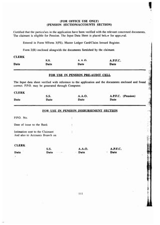(FOR OFFICE USE ONLY) 
(PENSION SECTION/ACCOUNTS SECTION) 
Certified that the particulars in the application have been verified with the relevant concerned documents. 
The claimant is eligible for Pension. The Input Data Sheet is placed below for approval. 
Entered in Form 91F0rm 3(PS), Master Ledger Card/Claim Inward Register. 
Form 2(R) enclosed alongwith the documents furnished by the claimant. 
CLERK 
Date 
Sos. 
Date 
4.4.0. 
Date 
A.P.F.C. 
Date 
FOR USE IN PENSION PRE-AUDIT CELL 
The Input data sheet verified with reference to the application and the documents enclosed and found 
correct. P.P.o. may be generated through Computer. 
CLERK 
Date 
S.S. 
Date 
A.A.O. 
Date 
A.P.F.C. (Pension) 
Date 
FOR USE IN PENSION DISBURSEMENT SECTION 
P.P.O. No. 
Date of issue to the Bank 
Intimation sent to the Claimant 
And also to Accounts Branch on 
CLERK 
Date 
S.S. 
Date 
A.A.O. 
. Date 
A.P.F.C. 
- Date 
I 11 
I 
 