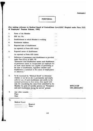 Annexure-I 
PERFORMA 
[For making reference to Medical Board of Central/State GovtJESIC Hospital under Para 15(3) 
of Employees' Pension Scheme, 1995] 
1. Name of the Member 
2. EPF Ale No. 
3. Establishment in which Member is working 
4. Residential Address 
5. Reported date of disablement 
(as reported in Form-lOD claim) 
6. Reported nature of disablement 
(as reported in Form-WO claim) 
7. Definition of permanent total disablement as provided 
under Para-2(xvi) of EPS, 95 
"Permanent total disablement means such disablement 
of permanent nature as incapacitates an employee fer 
all work which he/she was capable of performing at 
the time of disablement, regardless whether such 
disablement is sustained in the course of employment 
or otherwise." 
8. To be examined by "Medical Board" to determine 
whether or not he or she is permanently and totally 
unfit for any of such disablement and certify in the 
enclosed proforma in clear terms, duly signed with 
seal, for considering the claim Form submitted by the 
Member for grant of monthly pension on "Permanent 
and total disablement during the service'~_~round. 
RPFC/COP 
01 C,SRO/ APFC 
9. Any other remarks 
Place 
Date 
To 
Medical Board 
Hospital 
Place 
112 
 