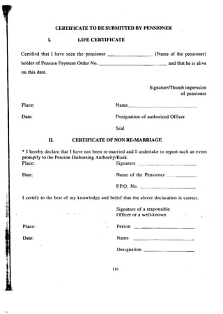 CERTIFICATE TO BE SUBMITTED BY PENSIONER 
L LIFE CERTIFICATE 
Certified that I have seen the pensioner (Name of the pensioner) 
holder of Pension Payment Order No. and that he is alive 
on this date. 
SignaturefI'humb impression 
of pensioner 
Place: Name _ 
Date: Designation of authorized Officer 
Seal 
II. CERTIFICATE OF NON RE-MARRIAGE 
* I hereby declare that I have not been re-married and I undertake to report such an event 
promptly to the Pension Disbursing Authority/Bank. 
Place: Signature _ 
Date: Name of the Pensioner ------- 
P.P.O. No. _ 
I certify to the best of my knowledge and belief that the above declaration is correct. 
Signature of a responsible 
Officer or a well-known 
Place: Person 
Date: Name 
Designation _ 
116 
 